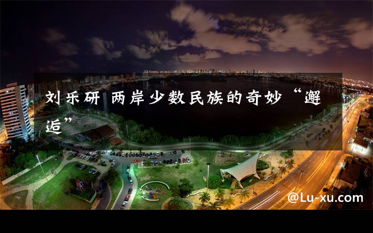 刘乐研 两岸少数民族的奇妙“邂逅”