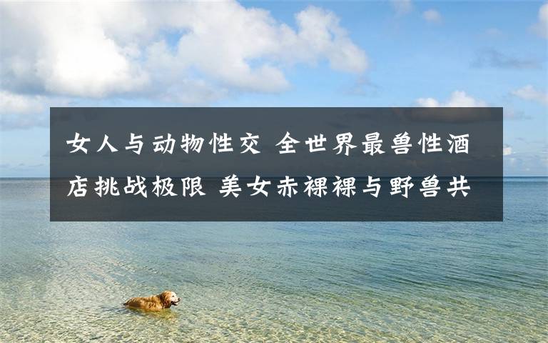 女人与动物性交 全世界最兽性酒店挑战极限 美女赤裸裸与野兽共同洗澡"兽性大发"