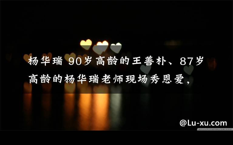 杨华瑞 90岁高龄的王善朴、87岁高龄的杨华瑞老师现场秀恩爱,真是太嗨了