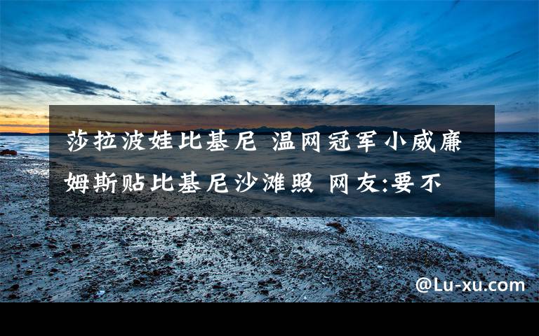 莎拉波娃比基尼 温网冠军小威廉姆斯贴比基尼沙滩照 网友:要不要这么拼啊