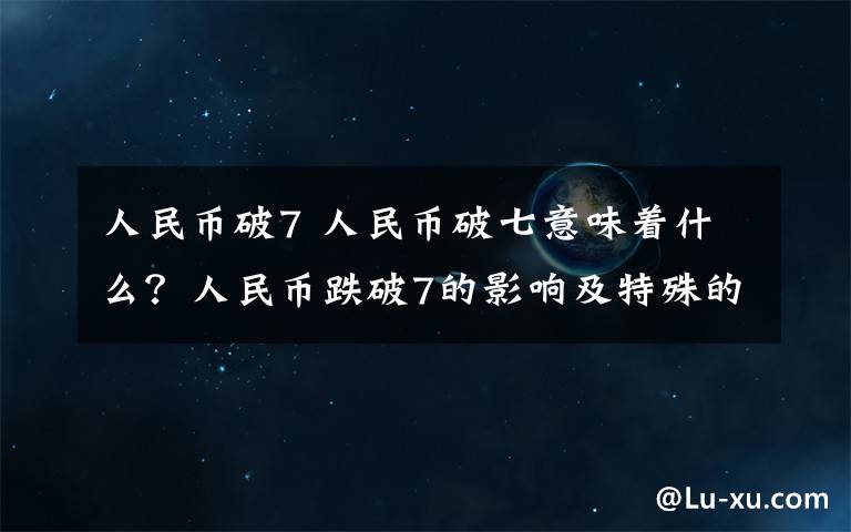 人民币破7 人民币破七意味着什么？人民币跌破7的影响及特殊的意义