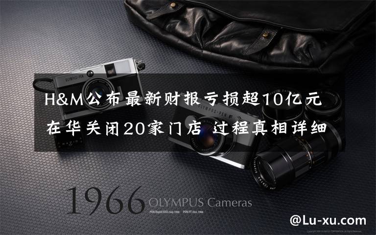 H&M公布最新财报亏损超10亿元 在华关闭20家门店 过程真相详细揭秘!