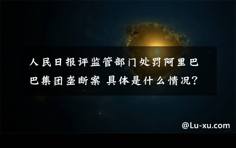 人民日报评监管部门处罚阿里巴巴集团垄断案 具体是什么情况?