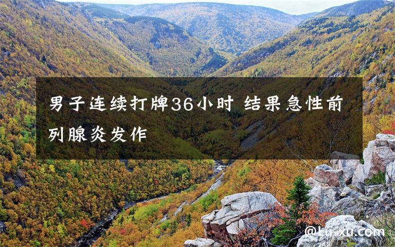 男子连续打牌36小时 结果急性前列腺炎发作