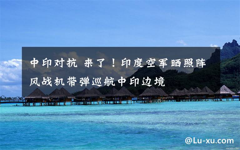 中印对抗 来了!印度空军晒照阵风战机带弹巡航中印边境