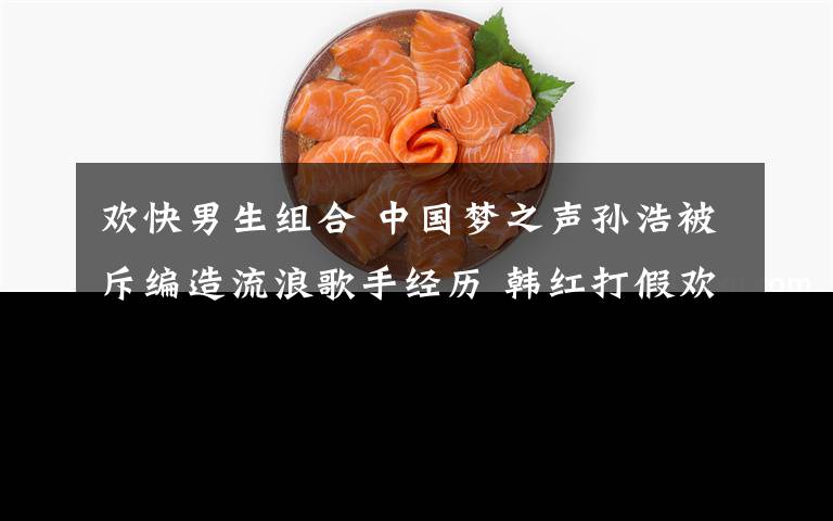 欢快男生组合 中国梦之声孙浩被斥编造流浪歌手经历 韩红打假欢快男生不诚实