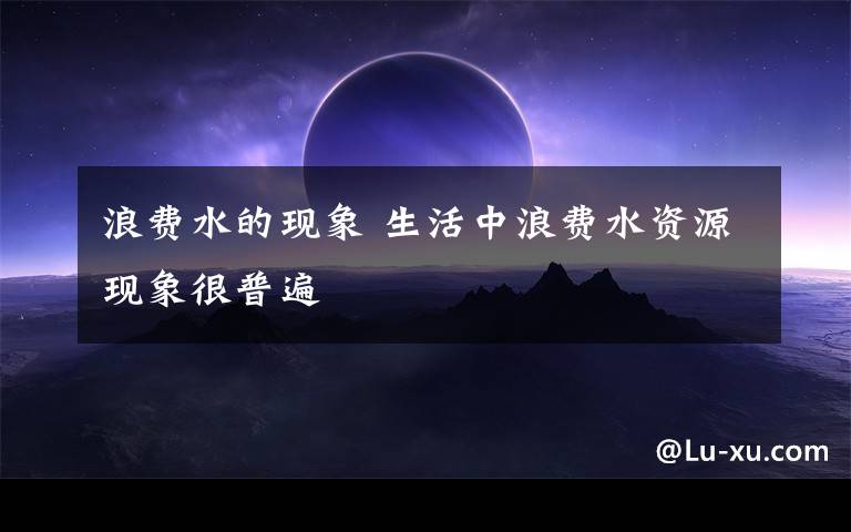 浪费水的现象 生活中浪费水资源现象很普遍