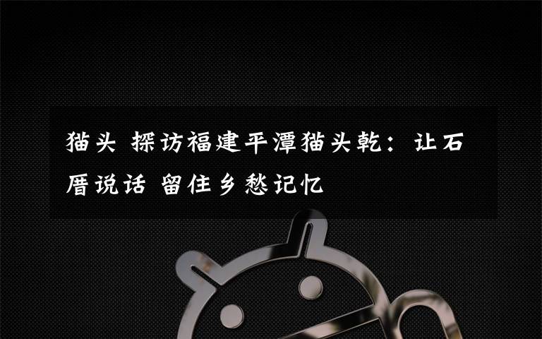 猫头 探访福建平潭猫头乾:让石厝说话 留住乡愁记忆