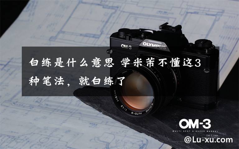 白练是什么意思 学米芾不懂这3种笔法,就白练了