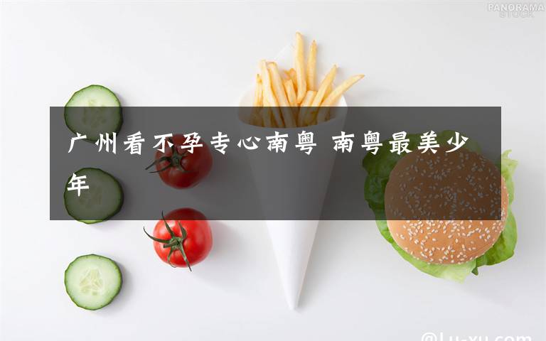 广州看不孕专心南粤 南粤最美少年