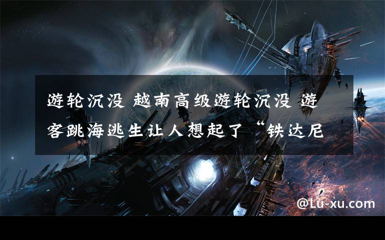 游轮沉没 越南高级游轮沉没 游客跳海逃生让人想起了“铁达尼”