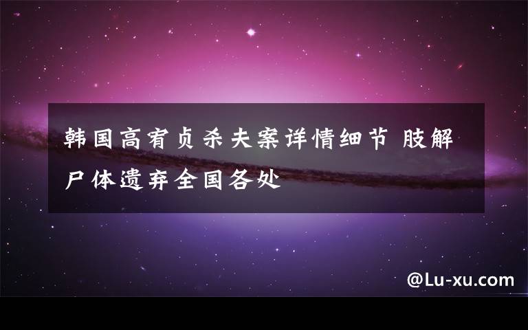 韩国高宥贞杀夫案详情细节 肢解尸体遗弃全国各处