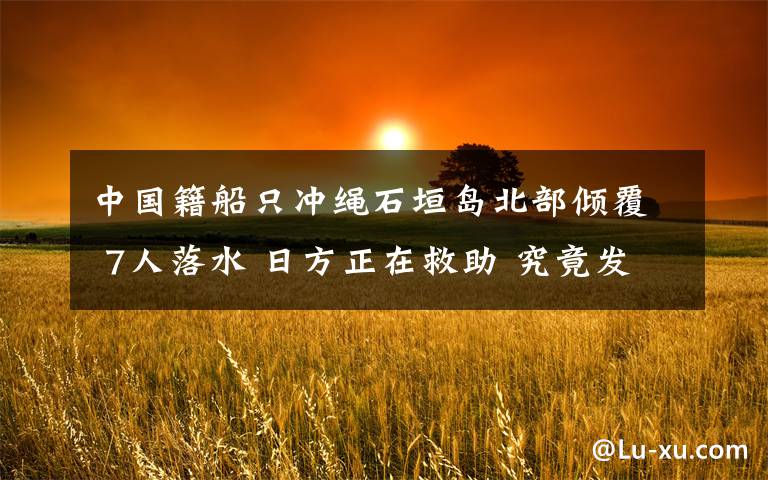 中国籍船只冲绳石垣岛北部倾覆 7人落水 日方正在救助 究竟发生了什么?