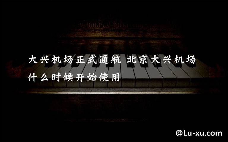 大兴机场正式通航 北京大兴机场什么时候开始使用