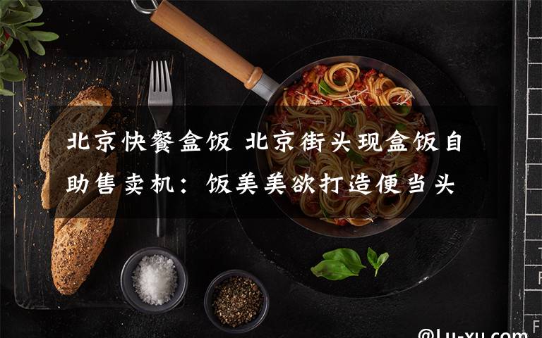 北京快餐盒饭 北京街头现盒饭自助售卖机:饭美美欲打造便当头等舱