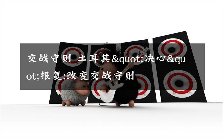 交战守则 土耳其"决心"报复:改变交战守则