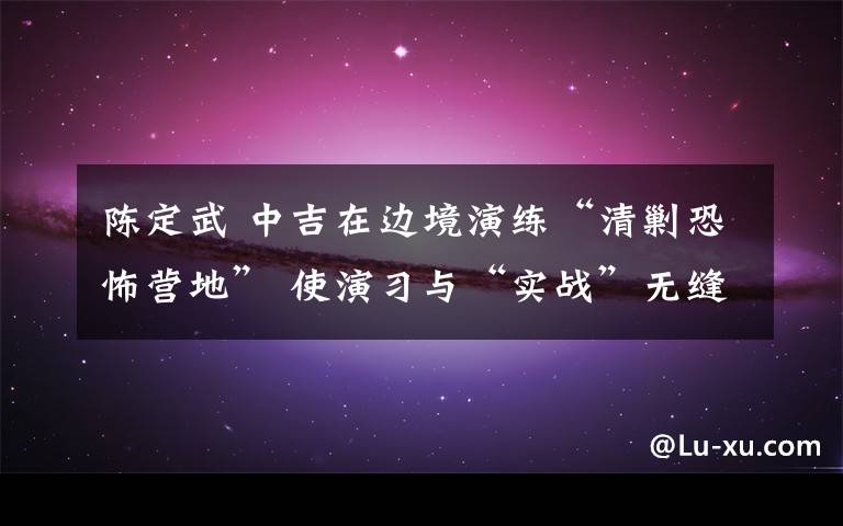 陈定武 中吉在边境演练“清剿恐怖营地” 使演习与“实战”无缝对接