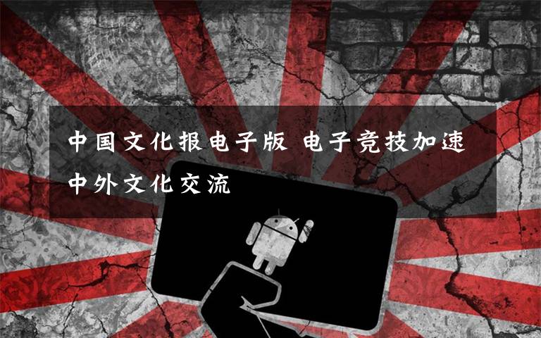 中国文化报电子版 电子竞技加速中外文化交流