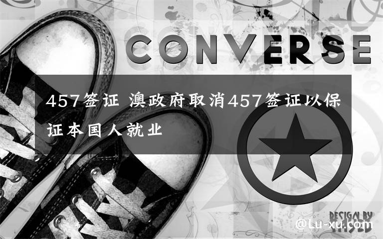 457签证 澳政府取消457签证以保证本国人就业