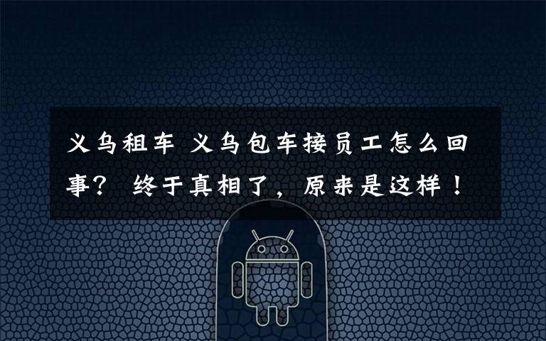 义乌租车 义乌包车接员工怎么回事? 终于真相了,原来是这样!
