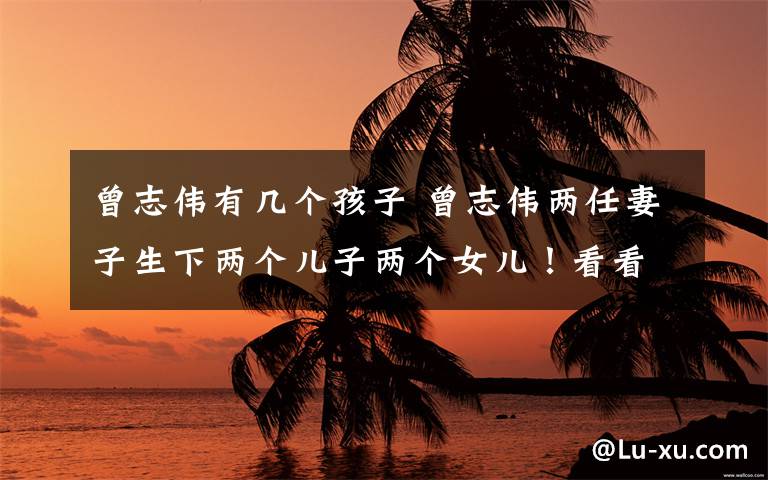 曾志伟有几个孩子 曾志伟两任妻子生下两个儿子两个女儿!看看哪一个最像他?