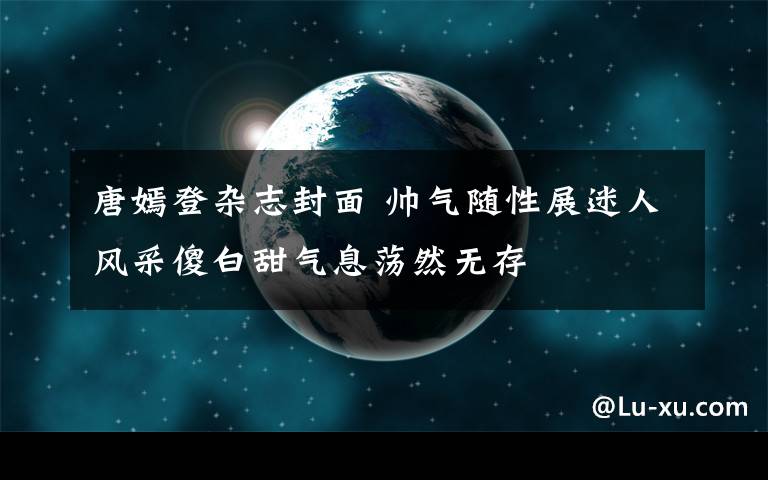 唐嫣登杂志封面 帅气随性展迷人风采傻白甜气息荡然无存