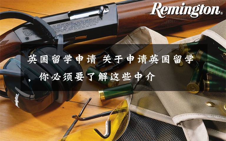 英国留学申请 关于申请英国留学,你必须要了解这些中介