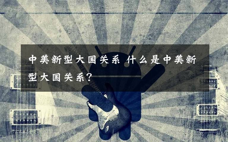 中美新型大国关系 什么是中美新型大国关系？
