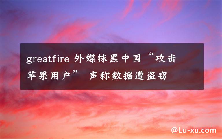 greatfire 外媒抹黑中国“攻击苹果用户” 声称数据遭盗窃