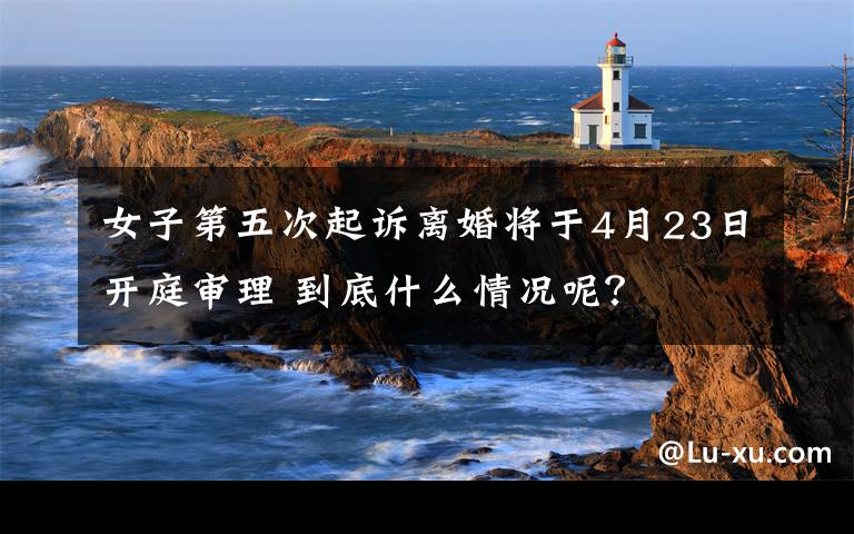 女子第五次起诉离婚将于4月23日开庭审理 到底什么情况呢?