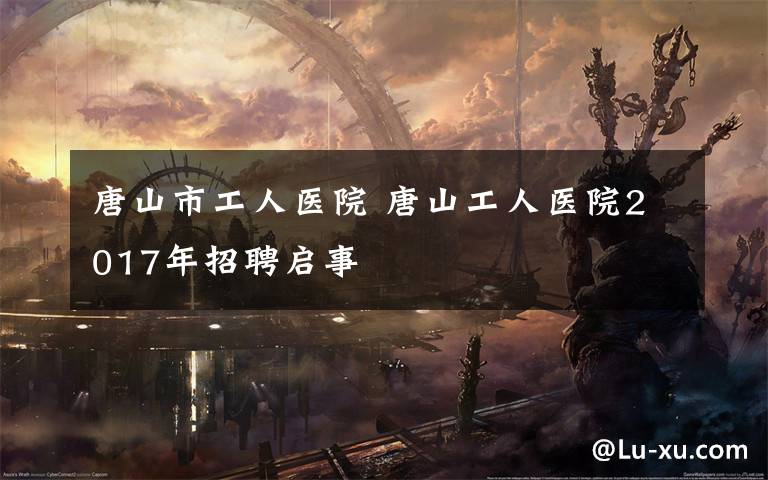 唐山市工人医院 唐山工人医院2017年招聘启事