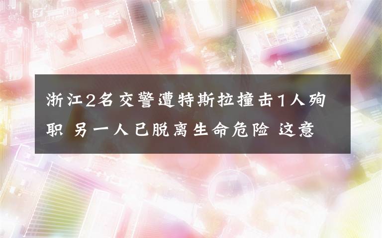 浙江2名交警遭特斯拉撞击1人殉职 另一人已脱离生命危险 这意味着什么?