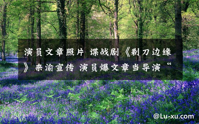 演员文章照片 谍战剧《剃刀边缘》来渝宣传 演员爆文章当导演“管”得宽