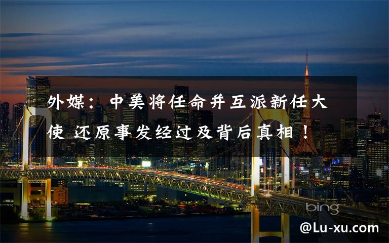 外媒:中美将任命并互派新任大使 还原事发经过及背后真相!