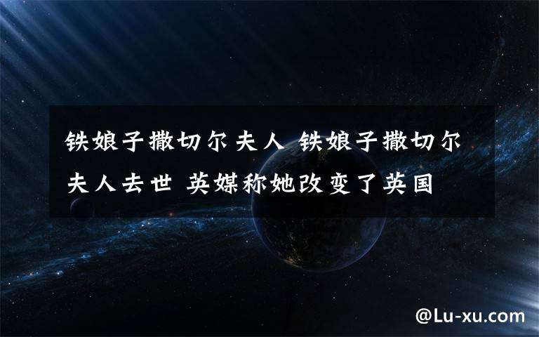 铁娘子撒切尔夫人 铁娘子撒切尔夫人去世 英媒称她改变了英国