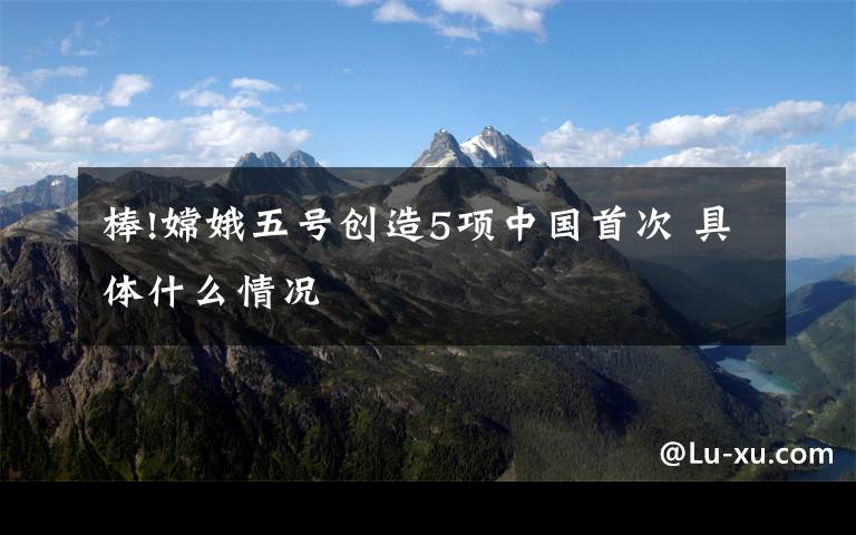 棒!嫦娥五号创造5项中国首次 具体什么情况