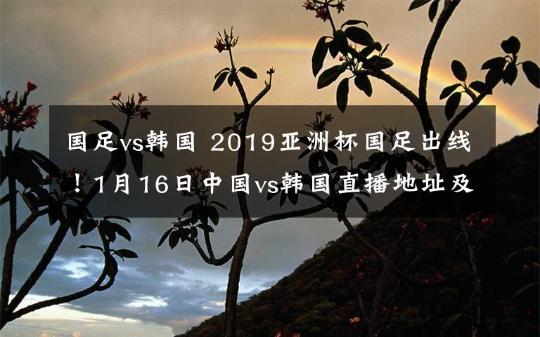 国足vs韩国 2019亚洲杯国足出线!1月16日中国vs韩国直播地址及直播入口