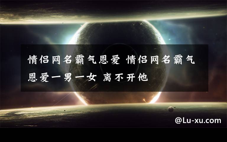 情侣网名霸气恩爱 情侣网名霸气恩爱一男一女 离不开他