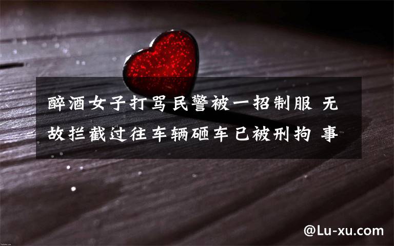 醉酒女子打骂民警被一招制服 无故拦截过往车辆砸车已被刑拘 事情经过真相揭秘!