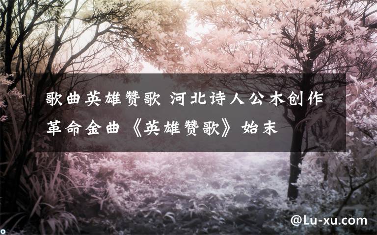 歌曲英雄赞歌 河北诗人公木创作革命金曲《英雄赞歌》始末
