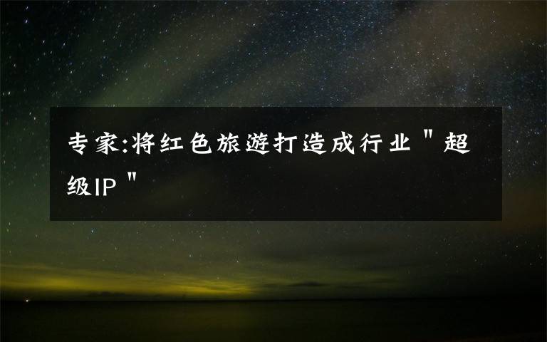 专家:将红色旅游打造成行业"超级IP"