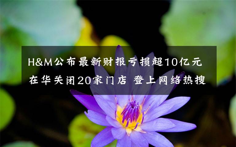 H&M公布最新财报亏损超10亿元 在华关闭20家门店 登上网络热搜了!