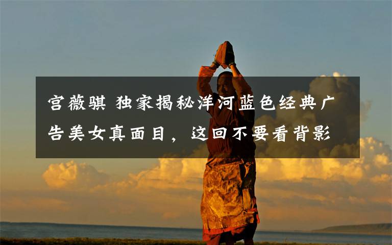 宫薇骐 独家揭秘洋河蓝色经典广告美女真面目,这回不要看背影了!