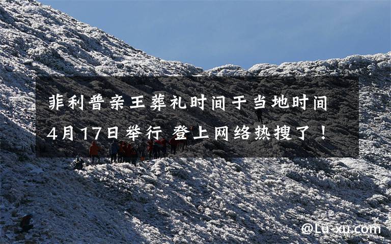 菲利普亲王葬礼时间于当地时间4月17日举行 登上网络热搜了!