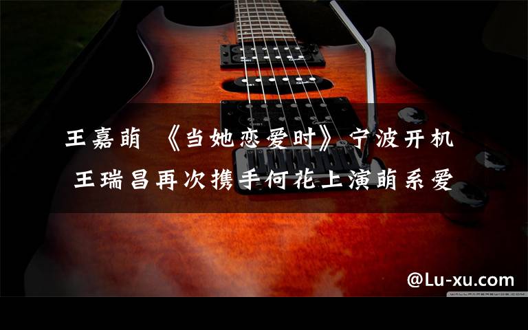 王嘉萌 《当她恋爱时》宁波开机 王瑞昌再次携手何花上演萌系爱情