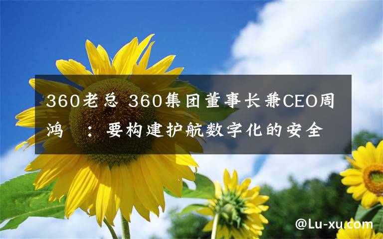 360老总 360集团董事长兼CEO周鸿祎:要构建护航数字化的安全能力