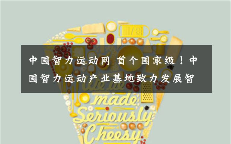 中国智力运动网 首个国家级!中国智力运动产业基地致力发展智力体育