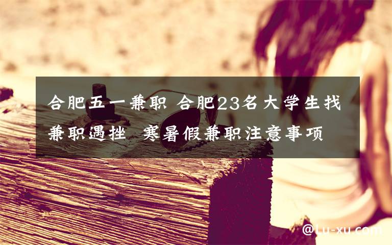 合肥五一兼职 合肥23名大学生找兼职遇挫 寒暑假兼职注意事项盘点