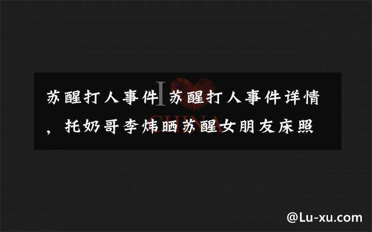 苏醒打人事件 苏醒打人事件详情，托奶哥李炜晒苏醒女朋友床照