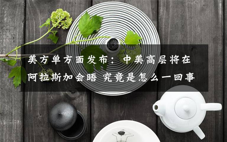 美方单方面发布:中美高层将在阿拉斯加会晤 究竟是怎么一回事?